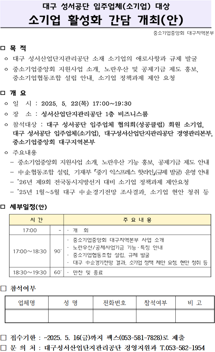 대구 성서공단 입주업체(소기업) 대상 소기업 활성화 간담 개최(안)

목적
대구 성서산업단지관리공단 소재 소기업의 애로사항과 규제 발굴
중소기업중앙회 지원사업 소개, 노란우산 및 공제기금 제도 홍보,
중소기업협동조합 설립 안내, 소기업 정책과제 제안 요청


개요
○ 일시 : 2025. 5. 22(목) 17:00~19:30
○ 장소 : 성서산업단지관리공단 1층 비즈니스룸
○ 참석대상 : 대구 성서공단 입주업체 협의회(성공클럽) 회원 소기업, 
대구 성서공단 입주업체(소기업), 대구성서산업단지관리공단 경영관리본부,
중소기업중앙회 대구지역본부
